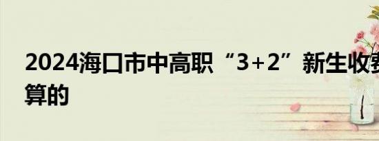 2024海口市中高职“3+2”新生收费是怎么算的