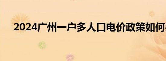 2024广州一户多人口电价政策如何办理