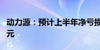 动力源：预计上半年净亏损9500万元到1.2亿元