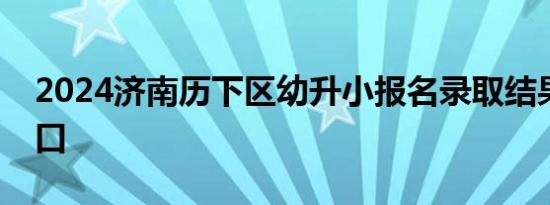 2024济南历下区幼升小报名录取结果查询入口
