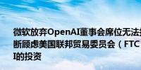 微软放弃OpenAI董事会席位无法打消美国监管部门的反垄断顾虑美国联邦贸易委员会（FTC）正在调查微软对OpenAI的投资