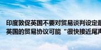 印度敦促英国不要对贸易谈判设定最后期限印度总理表示与英国的贸易协议可能“很快接近尾声”