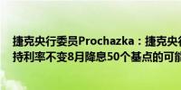 捷克央行委员Prochazka：捷克央行可能在8月份降息或维持利率不变8月降息50个基点的可能性极低