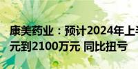 康美药业：预计2024年上半年净利润1400万元到2100万元 同比扭亏