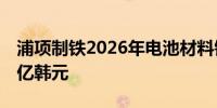 浦项制铁2026年电池材料销售额目标为11万亿韩元