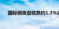 国际铜夜盘收跌约1.3%沪锡跌约1.4%