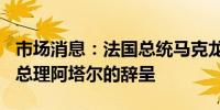 市场消息：法国总统马克龙将于7月16日接受总理阿塔尔的辞呈