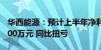 华西能源：预计上半年净利润4500万元—5500万元 同比扭亏