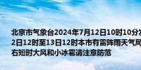 北京市气象台2024年7月12日10时10分发布雷电黄色预警信号：预计12日12时至13日12时本市有雷阵雨天气局地短时雨强较大并伴有7级左右短时大风和小冰雹请注意防范