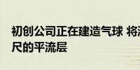 初创公司正在建造气球 将游客提升到10万英尺的平流层