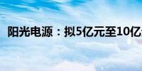 阳光电源：拟5亿元至10亿元回购公司股份