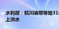 水利部：皖川渝鄂等地31条河流发生超警以上洪水