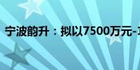 宁波韵升：拟以7500万元-1.5亿元回购股份