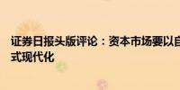 证券日报头版评论：资本市场要以自身高质量发展推进中国式现代化