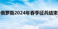 俄罗斯2024年春季征兵结束 15万人应征入伍