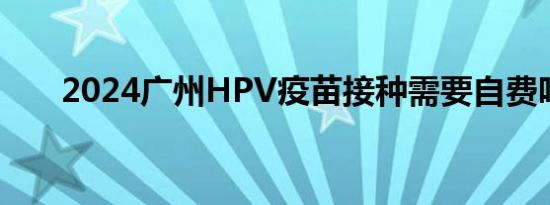 2024广州HPV疫苗接种需要自费吗？