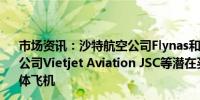 市场资讯：沙特航空公司Flynas和Flyadeal、以及越南航空公司Vietjet Aviation JSC等潜在买家洽谈采购空客A330宽体飞机