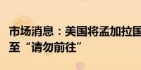 市场消息：美国将孟加拉国旅游建议级别提升至“请勿前往”