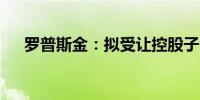 罗普斯金：拟受让控股子公司49%股权