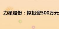 力星股份：拟投资500万元设立全资子公司