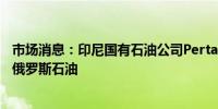 市场消息：印尼国有石油公司Pertamina将多年来首次购买俄罗斯石油