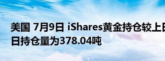 美国 7月9日 iShares黄金持仓较上日不变当日持仓量为378.04吨