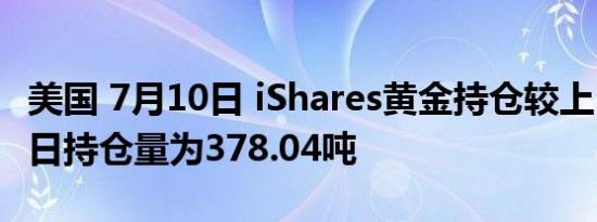 美国 7月10日 iShares黄金持仓较上日不变当日持仓量为378.04吨