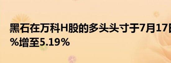 黑石在万科H股的多头头寸于7月17日由4.67%增至5.19%