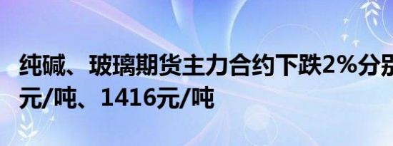 纯碱、玻璃期货主力合约下跌2%分别报1908元/吨、1416元/吨