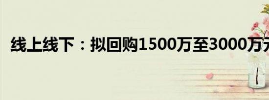 线上线下：拟回购1500万至3000万元股份