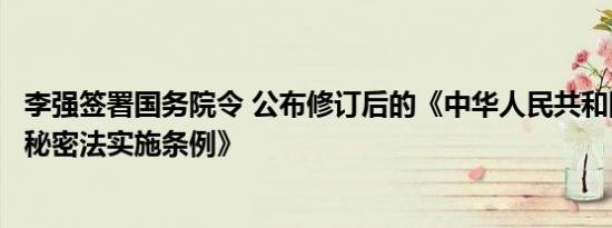 李强签署国务院令 公布修订后的《中华人民共和国保守国家秘密法实施条例》