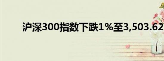 沪深300指数下跌1%至3,503.62点