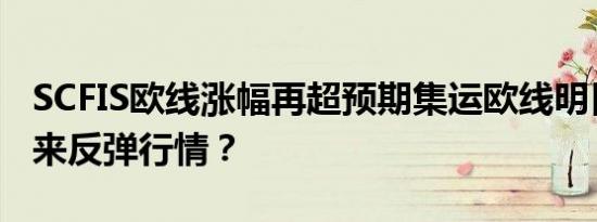 SCFIS欧线涨幅再超预期集运欧线明日会否迎来反弹行情？
