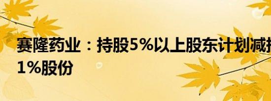 赛隆药业：持股5%以上股东计划减持不超过1%股份