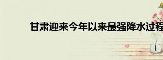 甘肃迎来今年以来最强降水过程