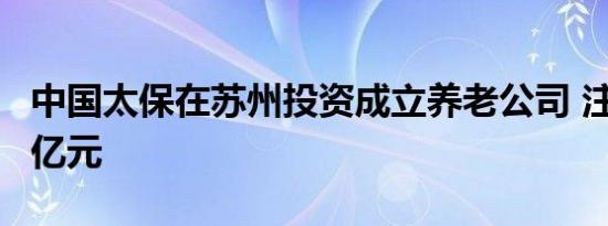 中国太保在苏州投资成立养老公司 注册资本3亿元