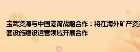 宝武资源与中国港湾战略合作：将在海外矿产资源开发及配套设施建设运营领域开展合作