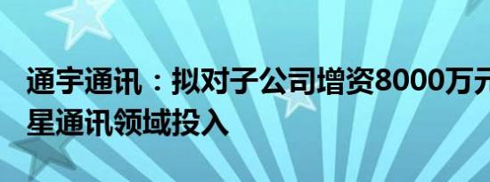 通宇通讯：拟对子公司增资8000万元 加大卫星通讯领域投入
