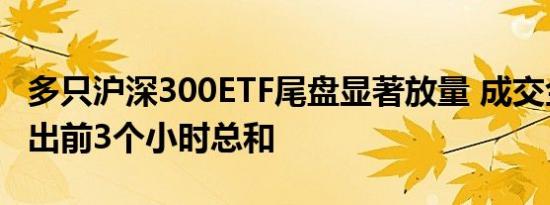 多只沪深300ETF尾盘显著放量 成交金额均超出前3个小时总和