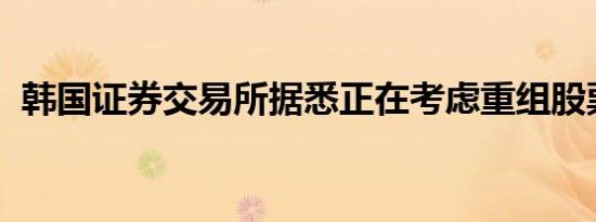 韩国证券交易所据悉正在考虑重组股票市场