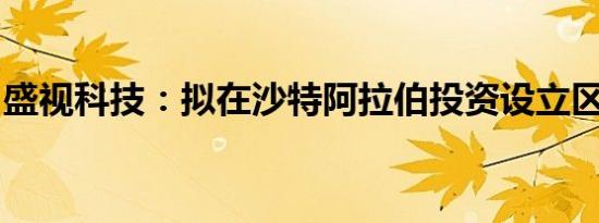 盛视科技：拟在沙特阿拉伯投资设立区域总部