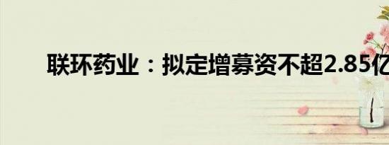联环药业：拟定增募资不超2.85亿元