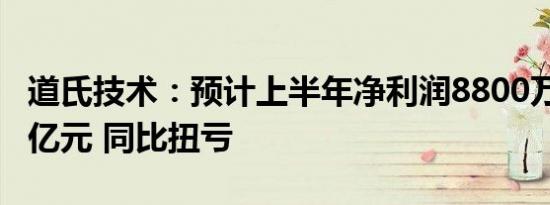 道氏技术：预计上半年净利润8800万元-1.32亿元 同比扭亏