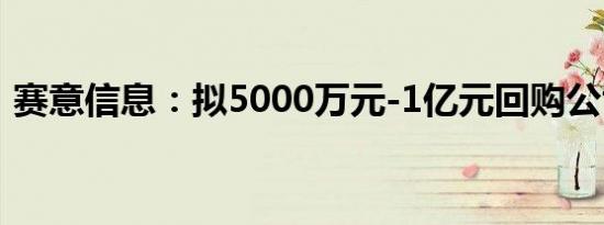 赛意信息：拟5000万元-1亿元回购公司股份