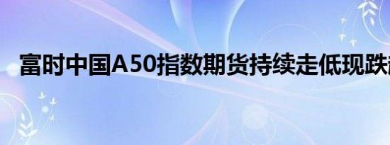 富时中国A50指数期货持续走低现跌超1%