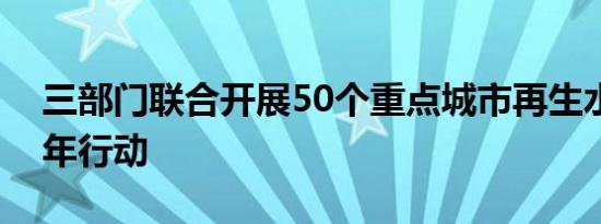 三部门联合开展50个重点城市再生水利用三年行动