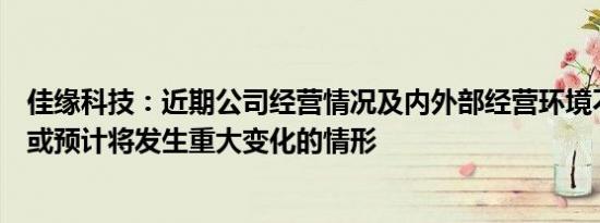 佳缘科技：近期公司经营情况及内外部经营环境不存在发生或预计将发生重大变化的情形