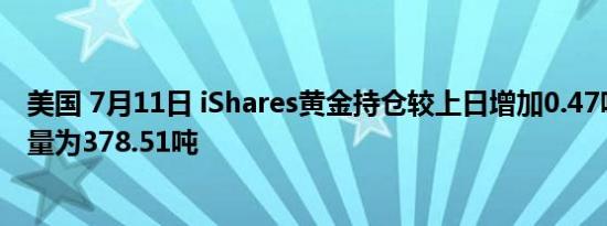 美国 7月11日 iShares黄金持仓较上日增加0.47吨当日持仓量为378.51吨