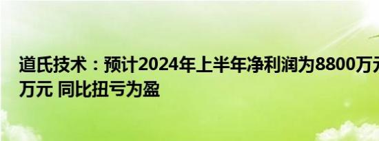 道氏技术：预计2024年上半年净利润为8800万元至13200万元 同比扭亏为盈