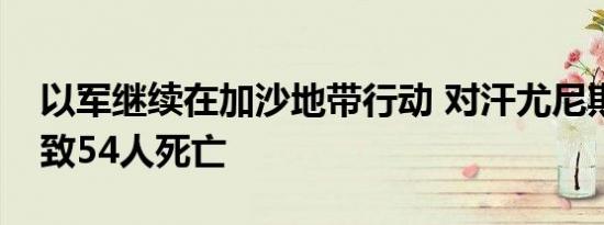 以军继续在加沙地带行动 对汗尤尼斯袭击已致54人死亡